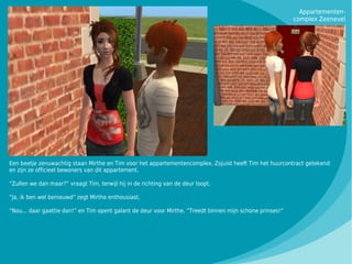 Appartementen-
                                                                                                           complex Zeenevel




Een beetje zenuwachtig staan Mirthe en Tim voor het appartementencomplex. Zojuist heeft Tim het huurcontract getekend
en zijn ze officieel bewoners van dit appartement.

“Zullen we dan maar?” vraagt Tim, terwijl hij in de richting van de deur loopt.

“Ja, ik ben wel benieuwd” zegt Mirthe enthousiast.

“Nou... daar gaattie dan!” en Tim opent galant de deur voor Mirthe. “Treedt binnen mijn schone prinses!”
 
