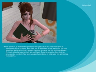 Universiteit




Mirthe glimlacht, je dagboek teruglezen na een tijdje is echt leuk, vooral om even te
   ontspannen voor je examens, want daar ziet ze echt tegen op. De laatste tijd zijn haar
   gedachten heel ergens anders geweest. Bezorgd om papa, met zijn longontstekingen.
   Ze hoopt dat ze het examen toch wel gaat halen. Ze zucht eens diep. Dan denkt ze
   terug aan die avond die haar leven voorgoed veranderde en krijgt weer een glimlach op
   haar gezicht...
 