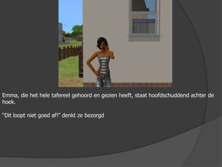 Emma, die het hele tafereel gehoord en gezien heeft, staat hoofdschuddend achter de hoek.“Dit loopt niet goed af!” denkt ze bezorgd