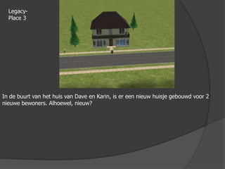 Legacy-Place 3In de buurt van het huis van Dave en Karin, is er een nieuw huisje gebouwd voor 2 nieuwe bewoners. Alhoewel, nieuw?