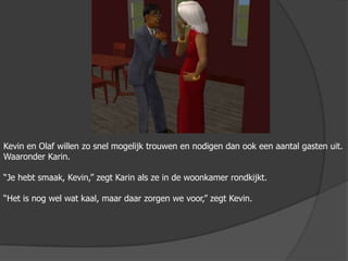 Kevin en Olaf willen zo snel mogelijk trouwen en nodigen dan ook een aantal gasten uit. Waaronder Karin.“Je hebt smaak, Kevin,” zegt Karin als ze in de woonkamer rondkijkt.“Het is nog wel wat kaal, maar daar zorgen we voor,” zegt Kevin.