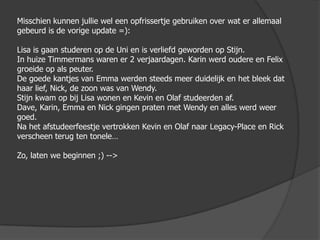 Misschien kunnen jullie wel een opfrissertje gebruiken over wat er allemaal gebeurd is de vorige update =):Lisa is gaan studeren op de Uni en is verliefd geworden op Stijn.In huize Timmermans waren er 2 verjaardagen. Karin werd oudere en Felix groeide op als peuter. De goede kantjes van Emma werden steeds meer duidelijk en het bleek dat haar lief, Nick, de zoon was van Wendy.Stijn kwam op bij Lisa wonen en Kevin en Olaf studeerden af.Dave, Karin, Emma en Nick gingen praten met Wendy en alles werd weer goed.Na het afstudeerfeestje vertrokken Kevin en Olaf naar Legacy-Place en Rick verscheen terug ten tonele…Zo, laten we beginnen ;) -->