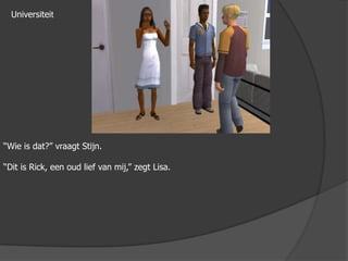 Universiteit“Wie is dat?” vraagt Stijn.“Dit is Rick, een oud lief van mij,” zegt Lisa.