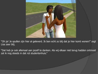 “Oh ja! Je spullen zijn hier al geleverd. Ik ben echt zo blij dat je hier komt wonen!” zegt Lisa zeer blij.“Dat heb je ook allemaal aan jezelf te danken. Als wij elkaar niet terug hadden ontmoet zat ik nog steeds in dat rot studentenhuis.”