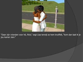 “Daar zijn vrienden voor hé, Rick,” zegt Lisa terwijl ze hem knuffelt, “kom dan laat ik je jou kamer zien.”