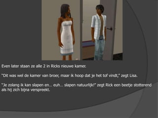 Even later staan ze alle 2 in Ricks nieuwe kamer.“Dit was wel de kamer van broer, maar ik hoop dat je het tof vindt,” zegt Lisa.“Je zolang ik kan slapen en… euh… slapen natuurlijk!” zegt Rick een beetje stotterend als hij zich bijna verspreekt.