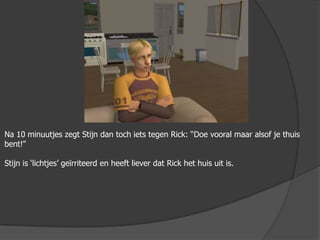 Na 10 minuutjes zegt Stijn dan toch iets tegen Rick: “Doe vooral maar alsof je thuis bent!”Stijn is ‘lichtjes’ geïrriteerd en heeft liever dat Rick het huis uit is.