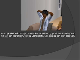 Natuurlijk weet Rick dat Stijn hem niet kan luchten en hij geniet daar natuurlijk van. Rick laat een boer als antwoord op Stijns reactie. Stijn staat op een loopt boos weg.