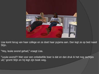 Lisa komt terug van haar college en ze doet haar pyjama aan. Dan legt ze op bed naast Stijn. “Hey, leuke avond gehad,” vraagt Lisa.“Leuke avond?! Wat voor een onbeleefde boer is dat en dan druk ik het nog zachtjes uit,” gromt Stijn en hij legt zijn boek weg. 