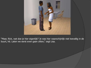 “Maar, Rick, wat doe je hier eigenlijk? Je was hier waarschijnlijk niet toevallig in de buurt, hé. Laten we eerst even gaan zitten,” zegt Lisa.
