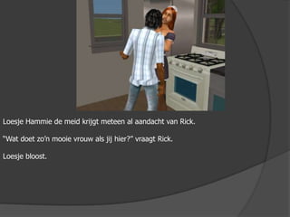 LoesjeHammie de meid krijgt meteen al aandacht van Rick.“Wat doet zo’n mooie vrouw als jij hier?” vraagt Rick.Loesje bloost.