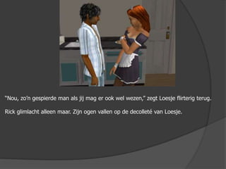 “Nou, zo’n gespierde man als jij mag er ook wel wezen,” zegt Loesje flirterig terug.Rick glimlacht alleen maar. Zijn ogen vallen op de decolleté van Loesje. 