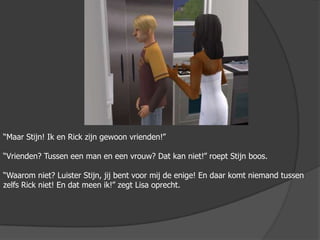 “Maar Stijn! Ik en Rick zijn gewoon vrienden!”“Vrienden? Tussen een man en een vrouw? Dat kan niet!” roept Stijn boos.“Waarom niet? Luister Stijn, jij bent voor mij de enige! En daar komt niemand tussen zelfs Rick niet! En dat meen ik!” zegt Lisa oprecht.