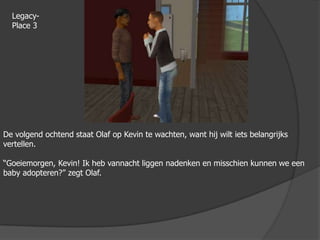 Legacy-Place 3De volgend ochtend staat Olaf op Kevin te wachten, want hij wilt iets belangrijks vertellen.“Goeiemorgen, Kevin! Ik heb vannacht liggen nadenken en misschien kunnen we een baby adopteren?” zegt Olaf.