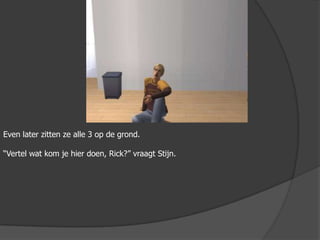 Even later zitten ze alle 3 op de grond.“Vertel wat kom je hier doen, Rick?” vraagt Stijn.