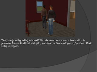 “Olaf, ben je wel goed bij je hoofd? We hebben al onze spaarcenten in dit huis gestoken. En een kind kost veel geld, laat staan er één te adopteren,” probeert Kevin rustig te zeggen.