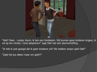 “Wat? Maar… Luister, Kevin, ik ben een familiesim. Wij kunnen geen kinderen krijgen, ik wil op ten minste 1 kind adopteren!” zegt Olaf met een stemverheffing.“Ik heb ik ooit gezegd dat ik geen kinderen wil? We hebben amper geld Olaf!”“Gaat het jou alleen maar om geld?!”