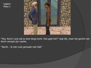 Legacy-Place 1“Hey, Kevin! Leuk dat je eens langs komt. Hoe gaat het?” zegt blij, maar het gezicht van Kevin verraad zijn reactie.“Slecht… Ik heb ruzie gemaakt met Olaf.”