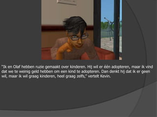 “Ik en Olaf hebben ruzie gemaakt over kinderen. Hij wil er één adopteren, maar ik vind dat we te weinig geld hebben om een kind te adopteren. Dan denkt hij dat ik er geen wil, maar ik wil graag kinderen, heel graag zelfs,” vertelt Kevin.