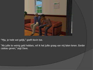 “Mja, je hebt wel gelijk,” geeft Kevin toe.“Als jullie te weinig geld hebben, wil ik het jullie graag van mij laten lenen. Eerder cadeau geven,” zegt Dave.