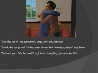 “Pap, dat kan ik niet aannemen,” zegt Kevin geschrokken. “Jawel, dat kan je wel. Zie het maar als een laat huwelijkscadeau,” zegt Dave.“Bedankt, pap. Echt bedankt!” zegt Kevin, terwijl hij zijn vader knuffelt.