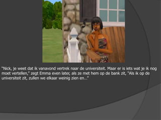 “Nick, je weet dat ik vanavond vertrek naar de universiteit. Maar er is iets wat je ik nog moet vertellen,” zegt Emma even later, als ze met hem op de bank zit, “Als ik op de universiteit zit, zullen we elkaar weinig zien en…”