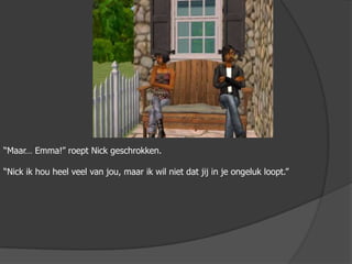 “Maar… Emma!” roept Nick geschrokken.“Nick ik hou heel veel van jou, maar ik wil niet dat jij in je ongeluk loopt.”