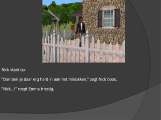 Nick staat op.“Dan ben je daar erg hard in aan het mislukken,” zegt Nick boos.“Nick…!” roept Emma triestig.