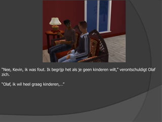 “Nee, Kevin, ik was fout. Ik begrijp het als je geen kinderen wilt,” verontschuldigt Olaf zich.“Olaf, ik wil heel graag kinderen,…”