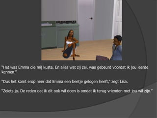 “Het was Emma die mij kuste. En alles wat zij zei, was gebeurd voordat ik jou leerde kennen.”“Dus het komt erop neer dat Emma een beetje gelogen heeft,” zegt Lisa.“Zoiets ja. De reden dat ik dit ook wil doen is omdat ik terug vrienden met jou wil zijn.”