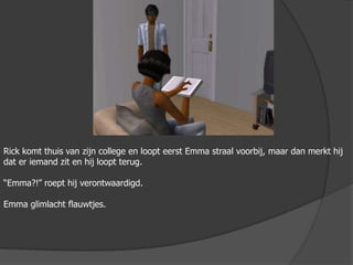 Rick komt thuis van zijn college en loopt eerst Emma straal voorbij, maar dan merkt hij dat er iemand zit en hij loopt terug.“Emma?!” roept hij verontwaardigd.Emma glimlacht flauwtjes.