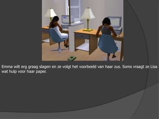 Emma wilt erg graag slagen en ze volgt het voorbeeld van haar zus. Soms vraagt ze Lisa wat hulp voor haar paper.