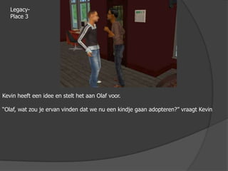 Legacy-Place 3Kevin heeft een idee en stelt het aan Olaf voor.“Olaf, wat zou je ervan vinden dat we nu een kindje gaan adopteren?” vraagt Kevin