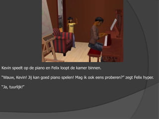 Kevin speelt op de piano en Felix loopt de kamer binnen.“Wauw, Kevin! Jij kan goed piano spelen! Mag ik ook eens proberen?” zegt Felix hyper.“Ja, tuurlijk!”