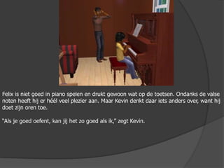 Felix is niet goed in piano spelen en drukt gewoon wat op de toetsen. Ondanks de valse noten heeft hij er héél veel plezier aan. Maar Kevin denkt daar iets anders over, want hij doet zijn oren toe.“Als je goed oefent, kan jij het zo goed als ik,” zegt Kevin.