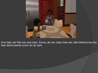 Even later eet Felix een stuk taart. Emma, die een zakje chips eet, kijkt liefdevol toe hoe haar kleine boertje smult van de taart.