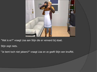 ”Wat is er?” vraagt Lisa aan Stijn die er verward bij staat.Stijn zegt niets.“Je bent toch niet jaloers?” vraagt Lisa en ze geeft Stijn een knuffel.