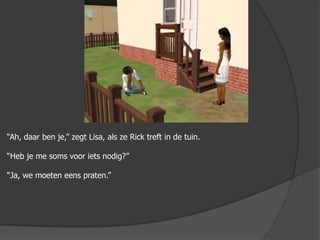 “Ah, daar ben je,” zegt Lisa, als ze Rick treft in de tuin.“Heb je me soms voor iets nodig?”“Ja, we moeten eens praten.”