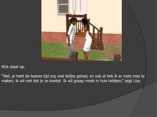 Rick staat op.“Wel, je hebt de laatste tijd erg veel liefjes gehad, en ook al heb ik er niets mee te maken, ik wil niet dat je ze kwetst. Ik wil graag vrede in huis hebben,” zegt Lisa.