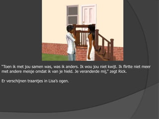 “Toen ik met jou samen was, was ik anders. Ik wou jou niet kwijt. Ik flirtte niet meer met andere meisje omdat ik van je hield. Je veranderde mij,” zegt Rick.Er verschijnen traantjes in Lisa’s ogen.