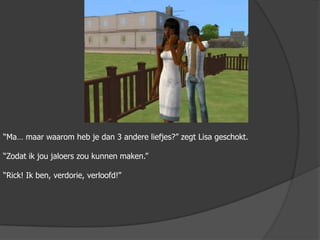 “Ma… maar waarom heb je dan 3 andere liefjes?” zegt Lisa geschokt.“Zodat ik jou jaloers zou kunnen maken.”“Rick! Ik ben, verdorie, verloofd!” 