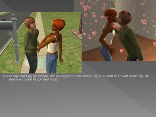 Al snel blijkt dat Kyle zijn maatje van de lagere school, Sanne, erg leuk vindt nu ze wat ouder zijn. Zijn
     eerste kus deelt hij ook met haar.
 