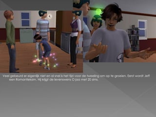 Veel gebeurd er eigenlijk niet en al snel is het tijd voor de tweeling om op te groeien. Eerst wordt Jeff
    een Romantieksim. Hij krijgt de levenswens O jaa met 20 sims.
 