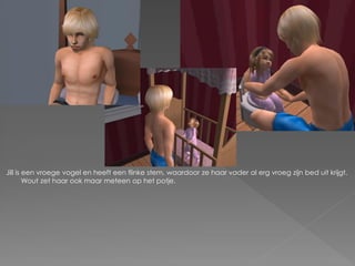 Jill is een vroege vogel en heeft een flinke stem, waardoor ze haar vader al erg vroeg zijn bed uit krijgt.
        Wout zet haar ook maar meteen op het potje.
 