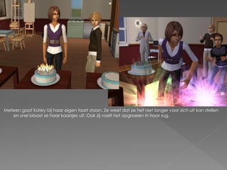 Meteen gaat Katey bij haar eigen taart staan. Ze weet dat ze het niet langer voor zich uit kan stellen
   en snel blaast ze haar kaarsjes uit. Ook zij voelt het opgroeien in haar rug.
 