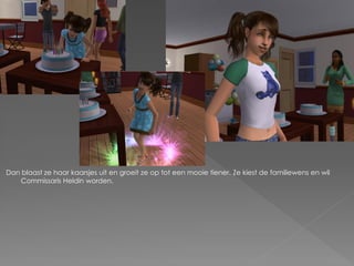 Dan blaast ze haar kaarsjes uit en groeit ze op tot een mooie tiener. Ze kiest de familiewens en wil
   Commissaris Heldin worden.
 