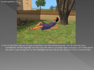 Challengefields 10




In de tuin ligt Kelsi rustig op het gras te genieten van het warme zonnetje. Net als veel van haar
     familieleden wil Kelsi eigenlijk wel weer aan het werk nu ze al een tijdje zwanger is, of in ieder geval
     iets doen, maar ze legt zich er wel makkelijker bij neer dat ze niet veel kan nu ze in verwachting is.
 