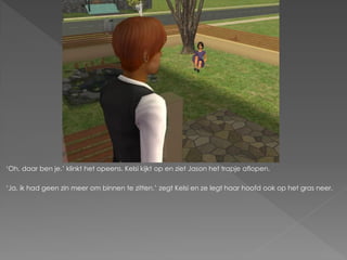 ‘Oh, daar ben je.’ klinkt het opeens. Kelsi kijkt op en ziet Jason het trapje aflopen.

‘Ja, ik had geen zin meer om binnen te zitten.’ zegt Kelsi en ze legt haar hoofd ook op het gras neer.
 