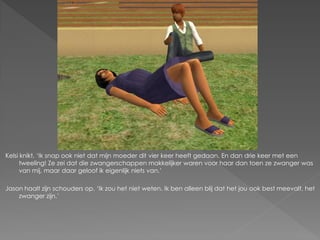 Kelsi knikt. ‘Ik snap ook niet dat mijn moeder dit vier keer heeft gedaan. En dan drie keer met een
      tweeling! Ze zei dat die zwangerschappen makkelijker waren voor haar dan toen ze zwanger was
      van mij, maar daar geloof ik eigenlijk niets van.’

Jason haalt zijn schouders op. ‘Ik zou het niet weten. Ik ben alleen blij dat het jou ook best meevalt, het
    zwanger zijn.’
 