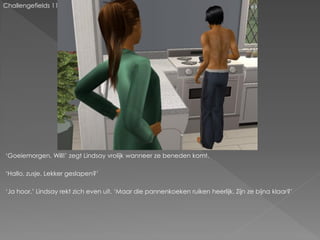 Challengefields 11




‘Goeiemorgen, Will!’ zegt Lindsay vrolijk wanneer ze beneden komt.

‘Hallo, zusje. Lekker geslapen?’

‘Ja hoor.’ Lindsay rekt zich even uit. ‘Maar die pannenkoeken ruiken heerlijk. Zijn ze bijna klaar?’
 